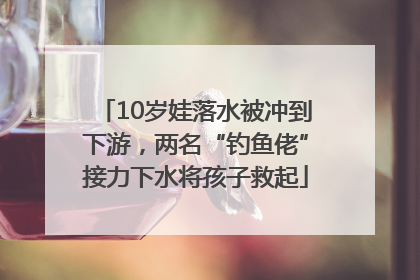 10岁娃落水被冲到下游，两名“钓鱼佬”接力下水将孩子救起